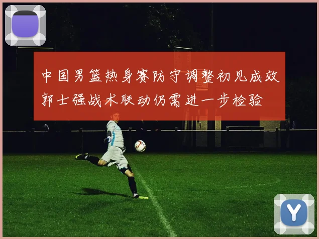 中国男篮热身赛防守调整初见成效郭士强战术联动仍需进一步检验