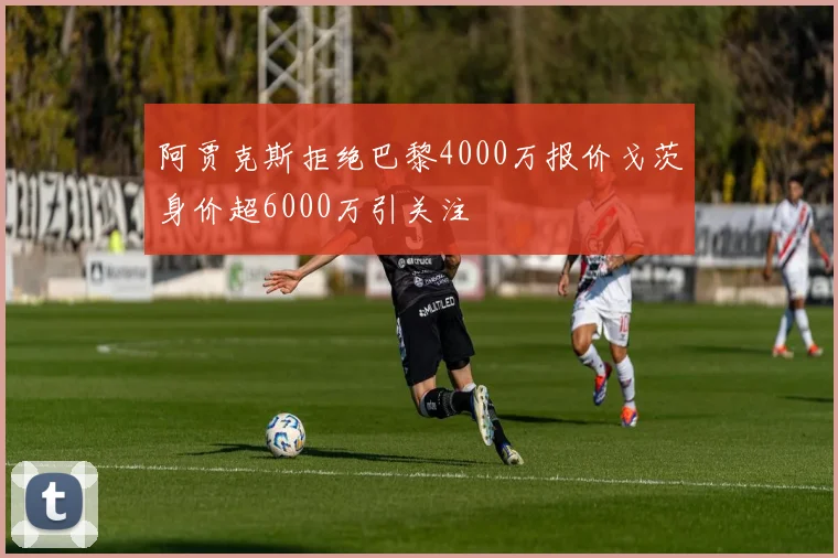 阿贾克斯拒绝巴黎4000万报价戈茨身价超6000万引关注