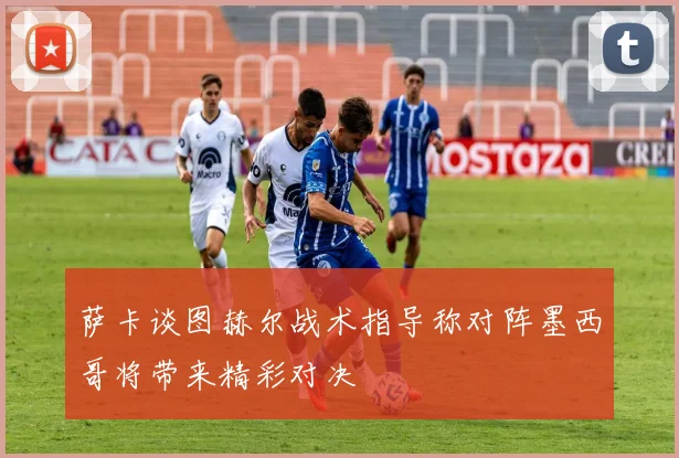 萨卡谈图赫尔战术指导称对阵墨西哥将带来精彩对决