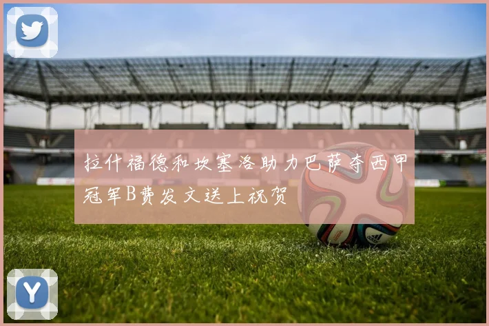 拉什福德和坎塞洛助力巴萨夺西甲冠军B费发文送上祝贺