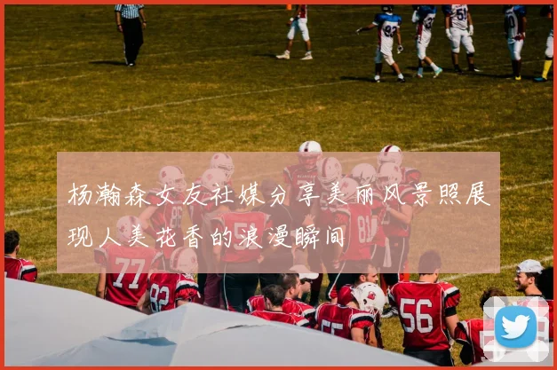 杨瀚森女友社媒分享美丽风景照展现人美花香的浪漫瞬间