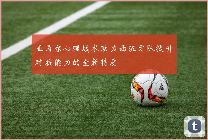 亚马尔心理战术助力西班牙队提升对抗能力的全新特质