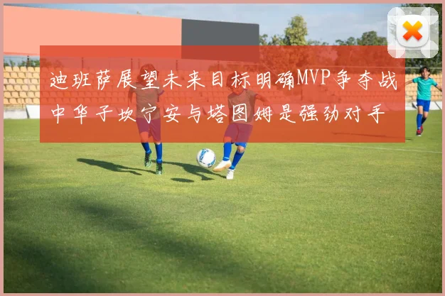 迪班萨展望未来目标明确MVP争夺战中华子坎宁安与塔图姆是强劲对手