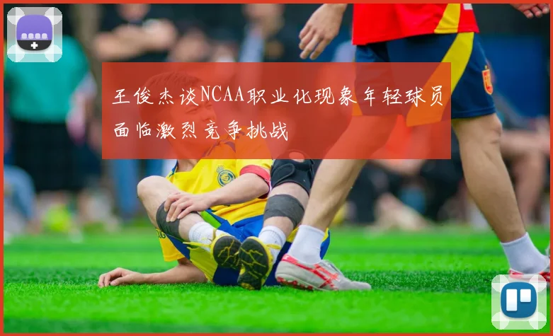 王俊杰谈NCAA职业化现象年轻球员面临激烈竞争挑战