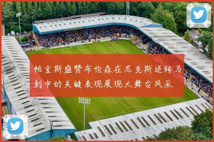 帕金斯盛赞布伦森在尼克斯逆转马刺中的关键表现展现大舞台风采