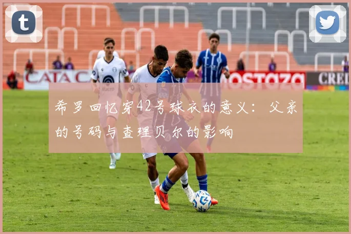 希罗回忆穿42号球衣的意义:父亲的号码与查理贝尔的影响