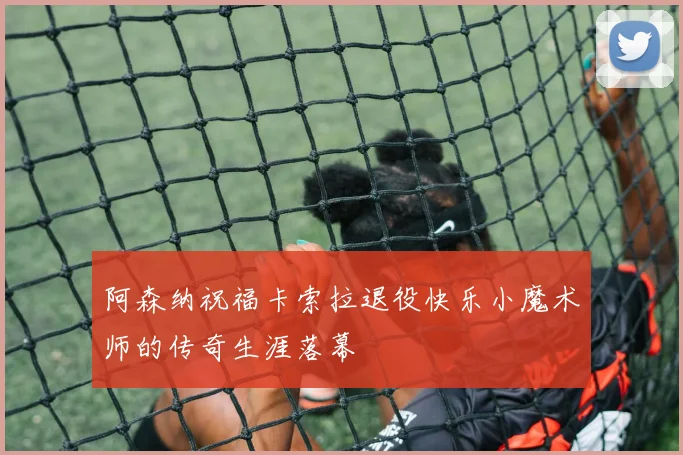 阿森纳祝福卡索拉退役快乐小魔术师的传奇生涯落幕