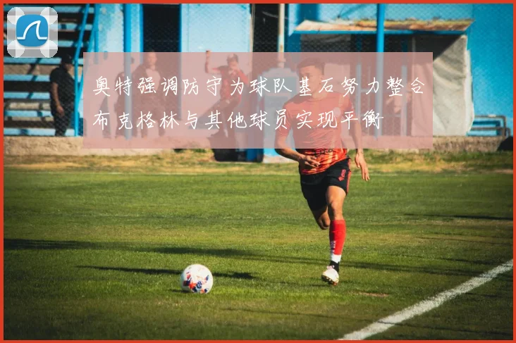 奥特强调防守为球队基石努力整合布克格林与其他球员实现平衡