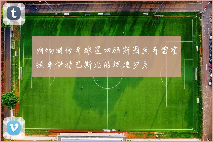 利物浦传奇球星回顾斯图里奇雷霍顿库伊特巴斯比的辉煌岁月