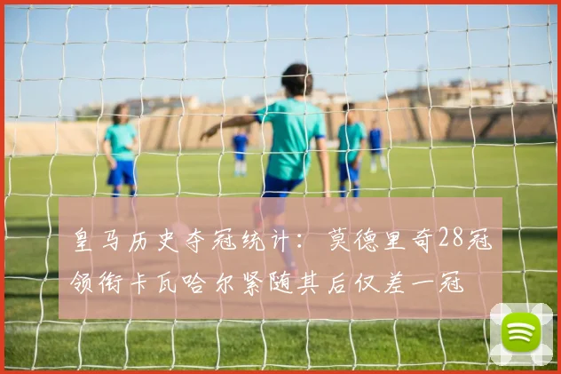 皇马历史夺冠统计：莫德里奇28冠领衔卡瓦哈尔紧随其后仅差一冠