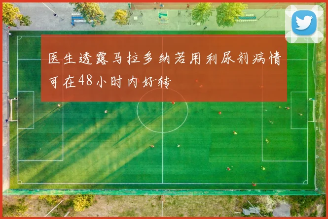 医生透露马拉多纳若用利尿剂病情可在48小时内好转
