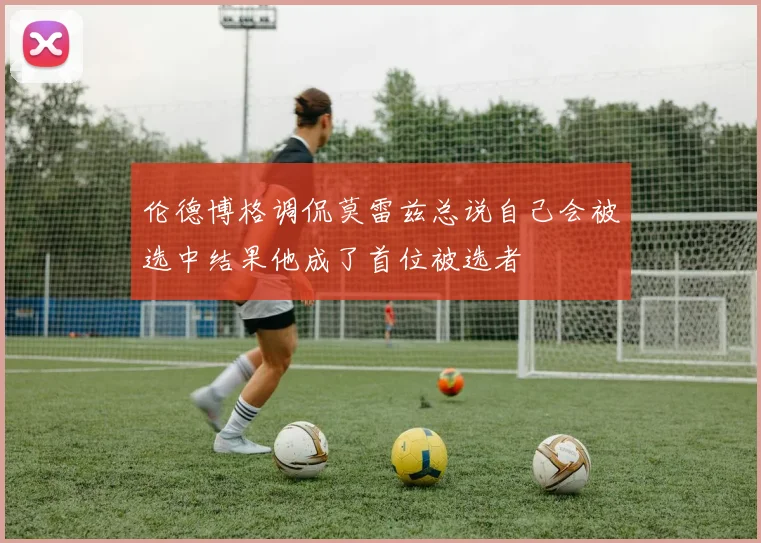 伦德博格调侃莫雷兹总说自己会被选中结果他成了首位被选者