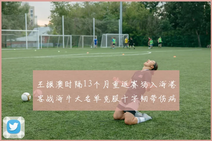 王振澳时隔13个月重返赛场入海港客战海牛大名单克服十字韧带伤病挑战