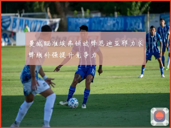 曼城瞄准埃弗顿边锋恩迪亚耶力求锋线补强提升竞争力