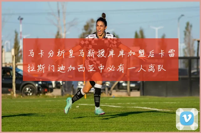 马卡分析皇马新援库库加盟后卡雷拉斯门迪加西亚中必有一人离队