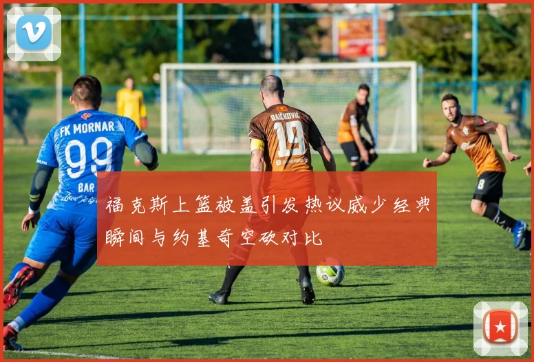 福克斯上篮被盖引发热议威少经典瞬间与约基奇空砍对比