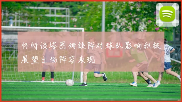 怀特谈塔图姆缺阵对球队影响积极展望出场阵容表现