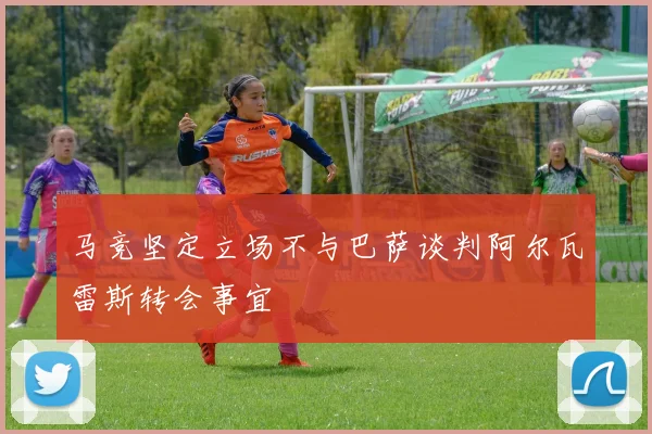 马竞坚定立场不与巴萨谈判阿尔瓦雷斯转会事宜
