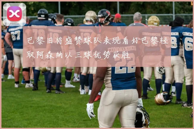 巴黎旧将盛赞球队表现看好巴黎轻取阿森纳以三球优势获胜