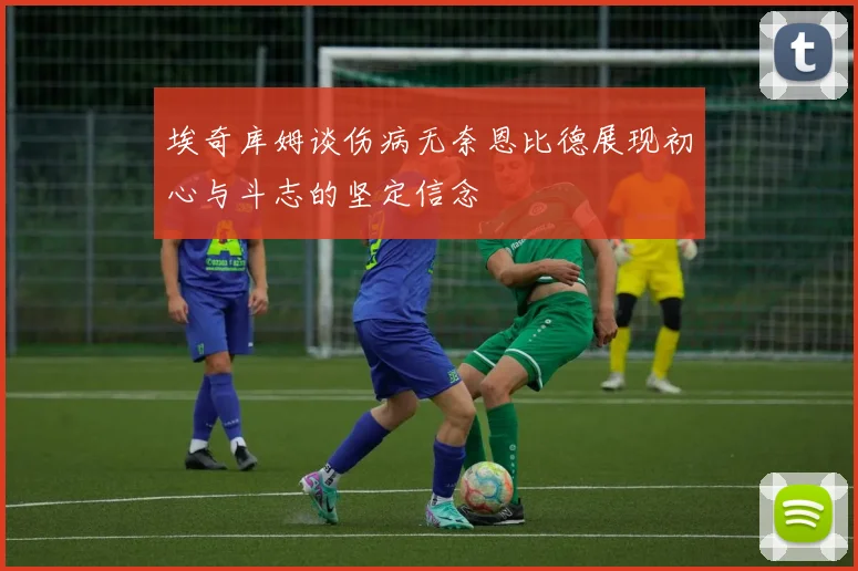 埃奇库姆谈伤病无奈恩比德展现初心与斗志的坚定信念