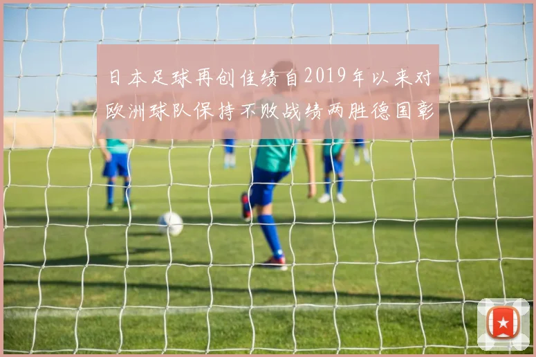 日本足球再创佳绩自2019年以来对欧洲球队保持不败战绩两胜德国彰显实力