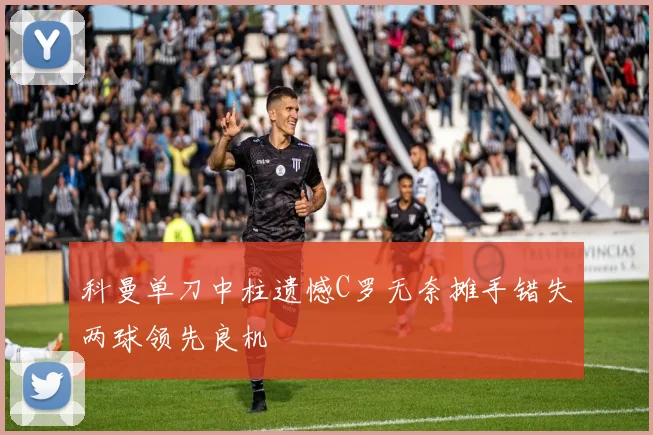 科曼单刀中柱遗憾C罗无奈摊手错失两球领先良机