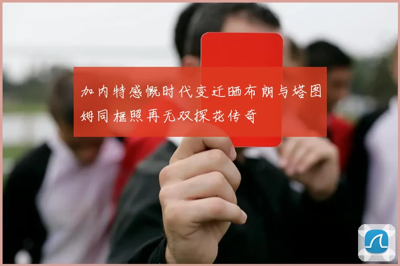 加内特感慨时代变迁晒布朗与塔图姆同框照再无双探花传奇