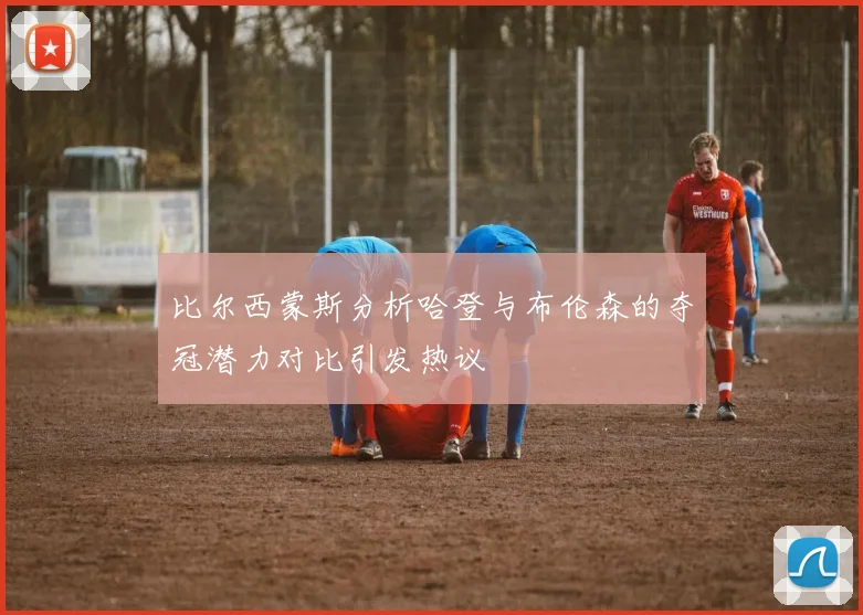 比尔西蒙斯分析哈登与布伦森的夺冠潜力对比引发热议