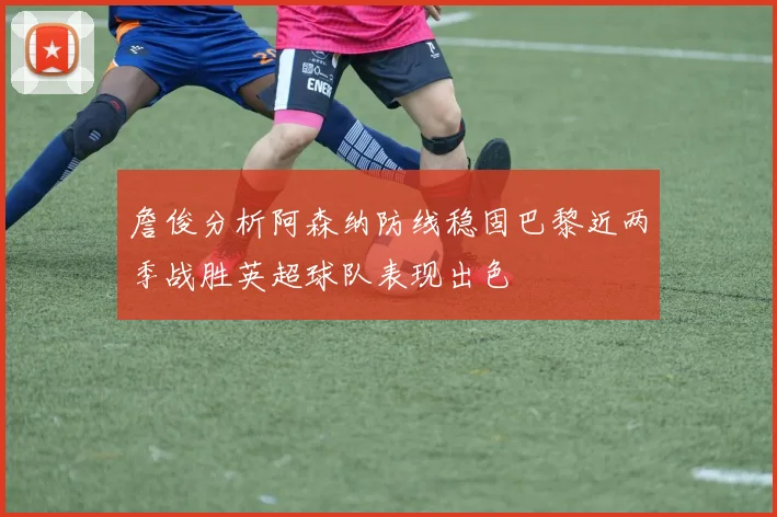 詹俊分析阿森纳防线稳固巴黎近两季战胜英超球队表现出色