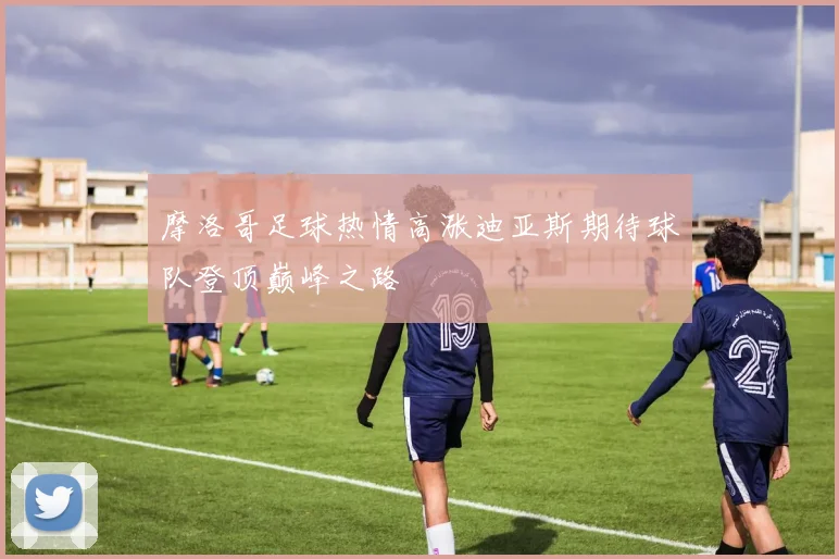摩洛哥足球热情高涨迪亚斯期待球队登顶巅峰之路