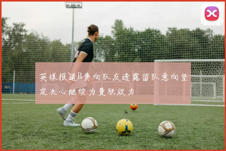 英媒报道B费向队友透露留队意向坚定决心继续为曼联效力